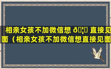 相亲女孩不加微信想 🦍 直接见面（相亲女孩不加微信想直接见面什么意思）